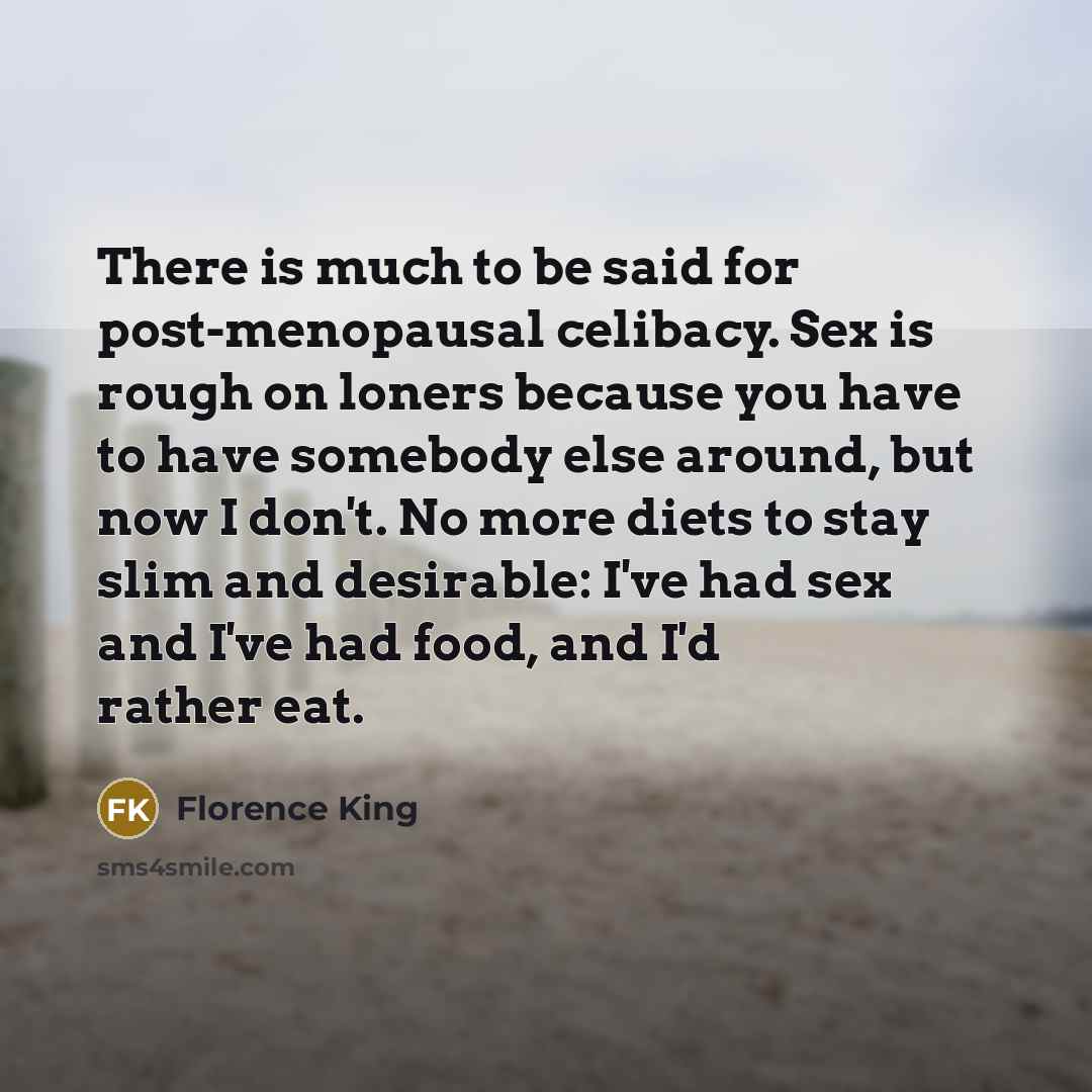 “There is much to be said for post-menopausal celibacy. Sex is rough on loners because you have to have somebody else around, but now I don't. No more diets to stay slim and desirable: I've had sex and I've had food, and I'd rather eat.” quote by Florence King