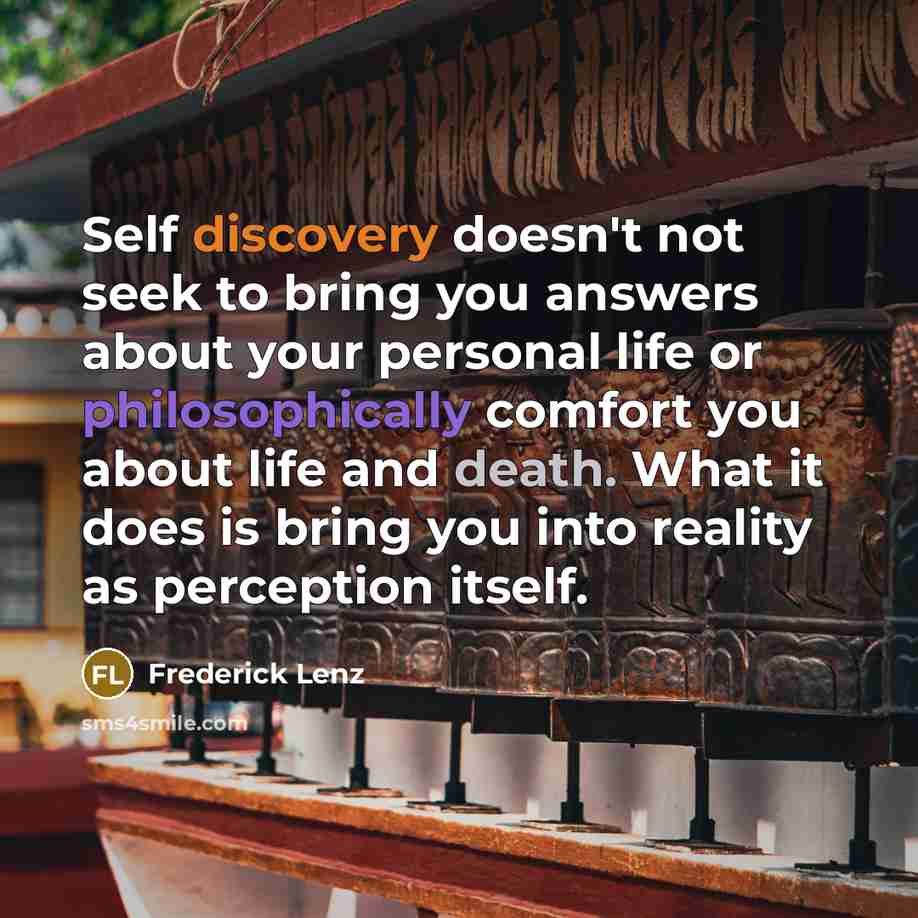 “Self discovery doesn't not seek to bring you answers about your personal life or philosophically comfort you about life and death. What it does is bring you into reality as perception itself.” quote by Frederick Lenz