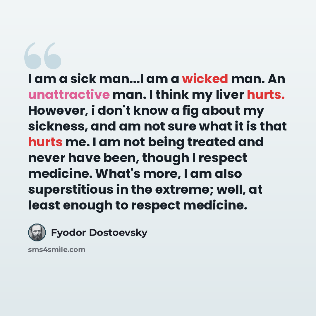 “I am a sick man...I am a wicked man. An unattractive man. I think my liver hurts. However, i don't know a fig about my sickness, and am not sure what it is that hurts me. I am not being treated and never have been, though I respect medicine. What's more, I am also superstitious in the extreme…” quote by Fyodor Dostoevsky