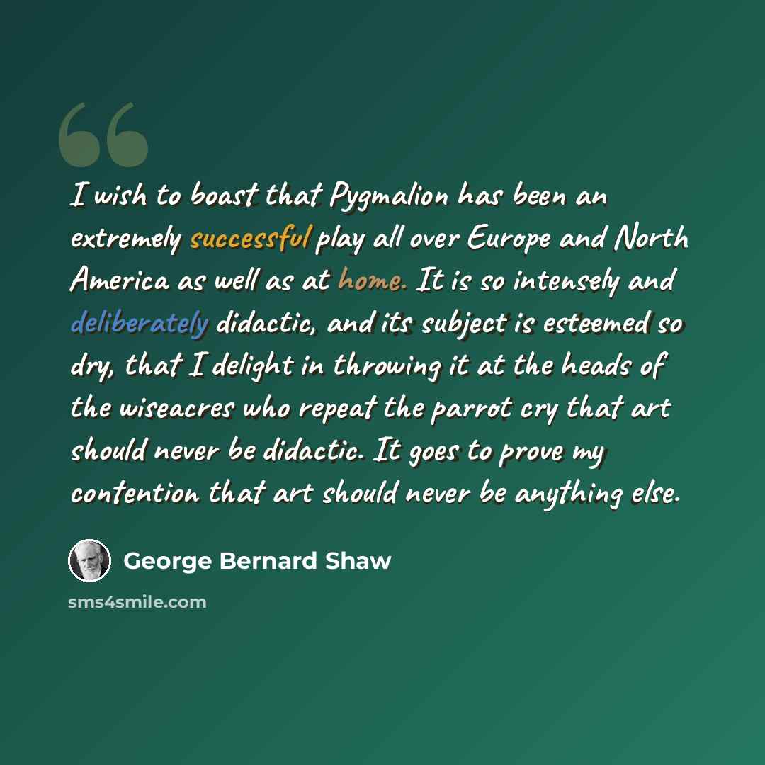 “I wish to boast that Pygmalion has been an extremely successful play all over Europe and North America as well as at home. It is so intensely and deliberately didactic, and its subject is esteemed so dry, that I delight in throwing it at the heads of the wiseacres who repeat the parrot cry that…” quote by George Bernard Shaw
