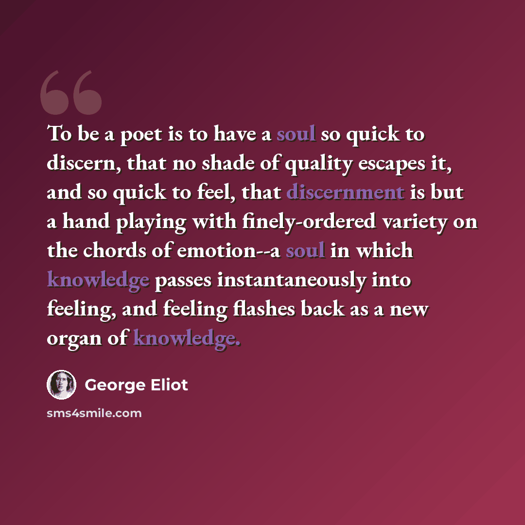 “To be a poet is to have a soul so quick to discern, that no shade of quality escapes it, and so quick to feel, that discernment is but a hand playing with finely-ordered variety on the chords of emotion--a soul in which knowledge passes instantaneously into feeling, and feeling flashes back as a…” quote by George Eliot
