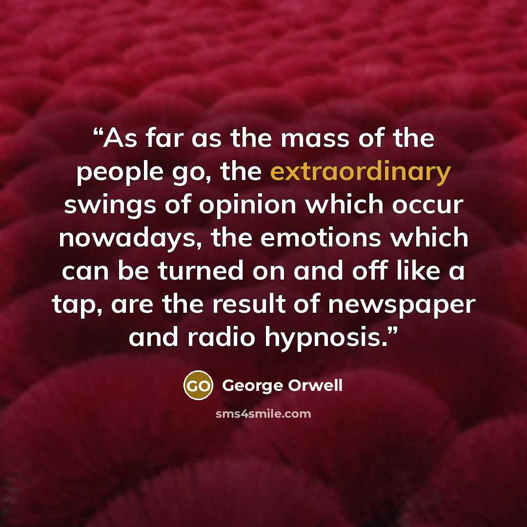 “As far as the mass of the people go, the extraordinary swings of opinion which occur nowadays, the emotions which can be turned on and off like a tap, are the result of newspaper and radio hypnosis.” quote by George Orwell
