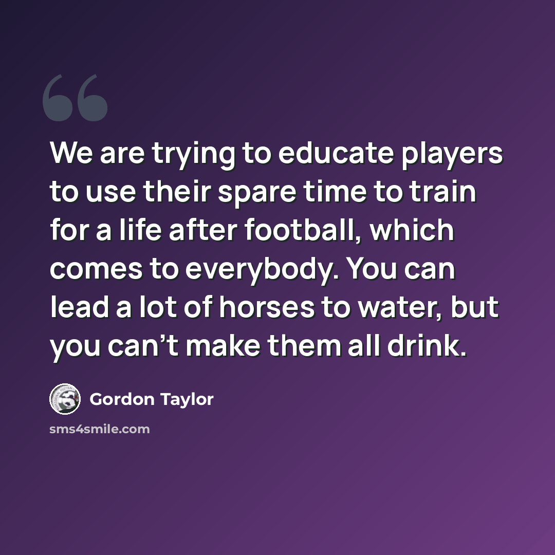 “We are trying to educate players to use their spare time to train for a life after football, which comes to everybody. You can lead a lot of horses to water, but you can't make them all drink.” quote by Gordon Taylor