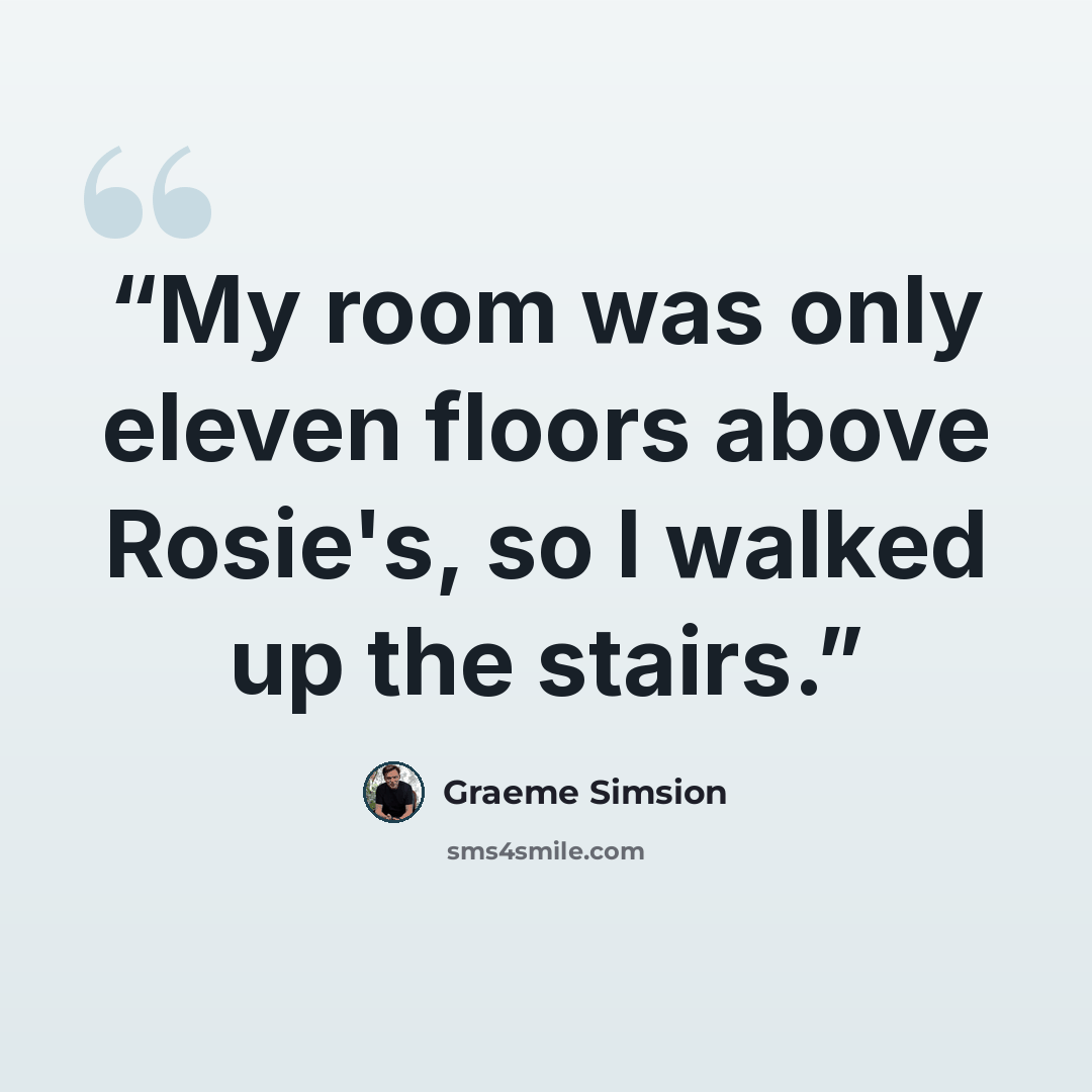 “My room was only eleven floors above Rosie's, so I walked up the stairs.” quote by Graeme Simsion