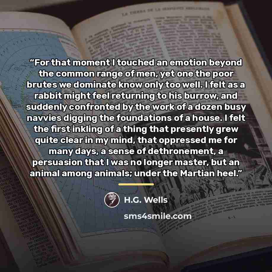 “For that moment I touched an emotion beyond the common range of men, yet one the poor brutes we dominate know only too well. I felt as a rabbit might feel returning to his burrow, and suddenly confronted by the work of a dozen busy navvies digging the foundations of a house. I felt the first…” quote by H.G. Wells