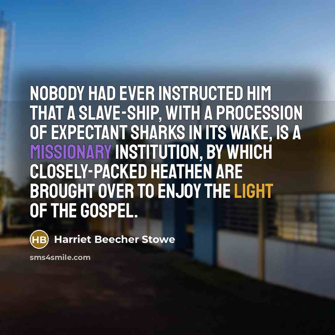 “Nobody had ever instructed him that a slave-ship, with a procession of expectant sharks in its wake, is a missionary institution, by which closely-packed heathen are brought over to enjoy the light of the Gospel.” quote by Harriet Beecher Stowe