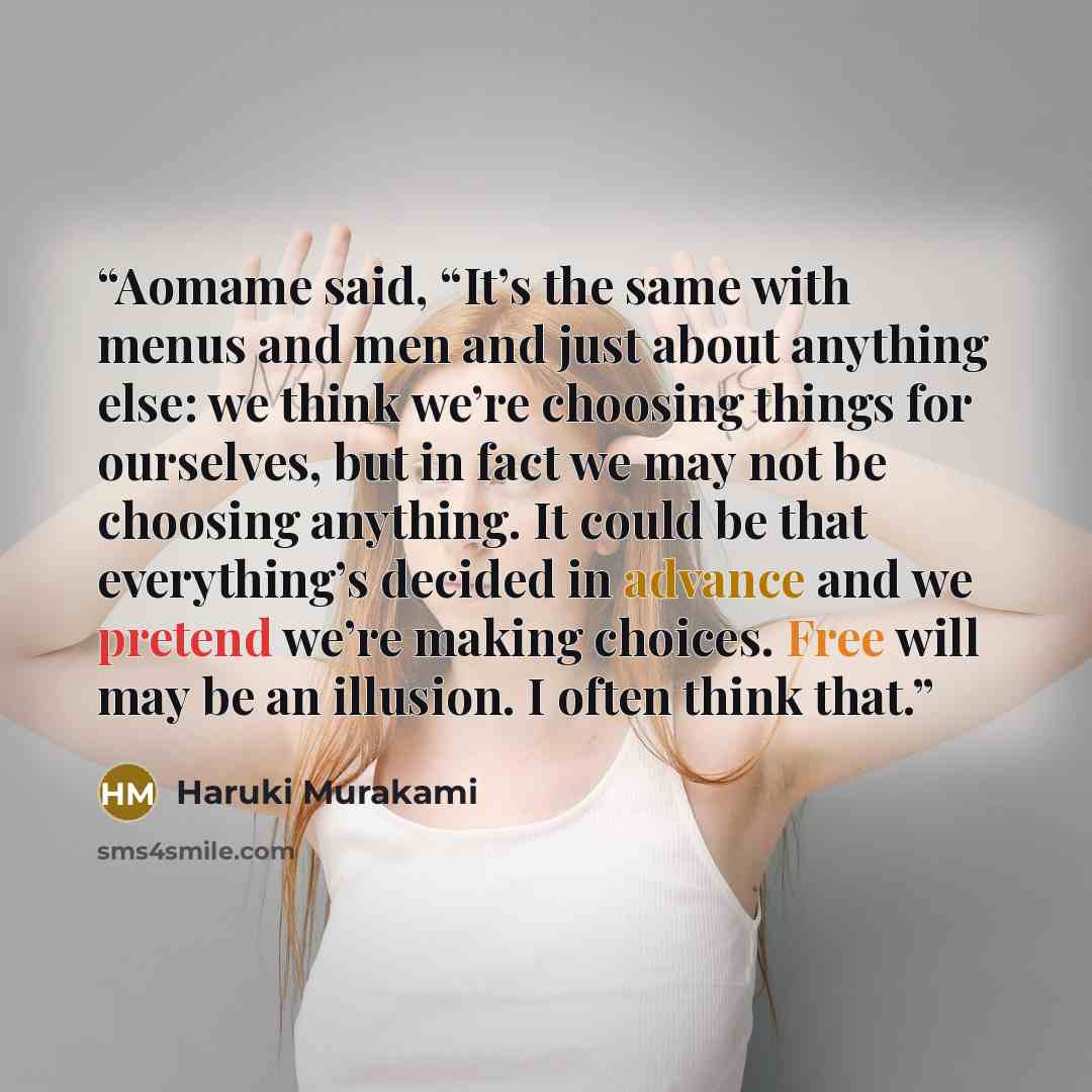 “Aomame said, “It’s the same with menus and men and just about anything else: we think we’re choosing things for ourselves, but in fact we may not be choosing anything. It could be that everything’s decided in advance and we pretend we’re making choices. Free will may be an illusion. I often think…” quote by Haruki Murakami