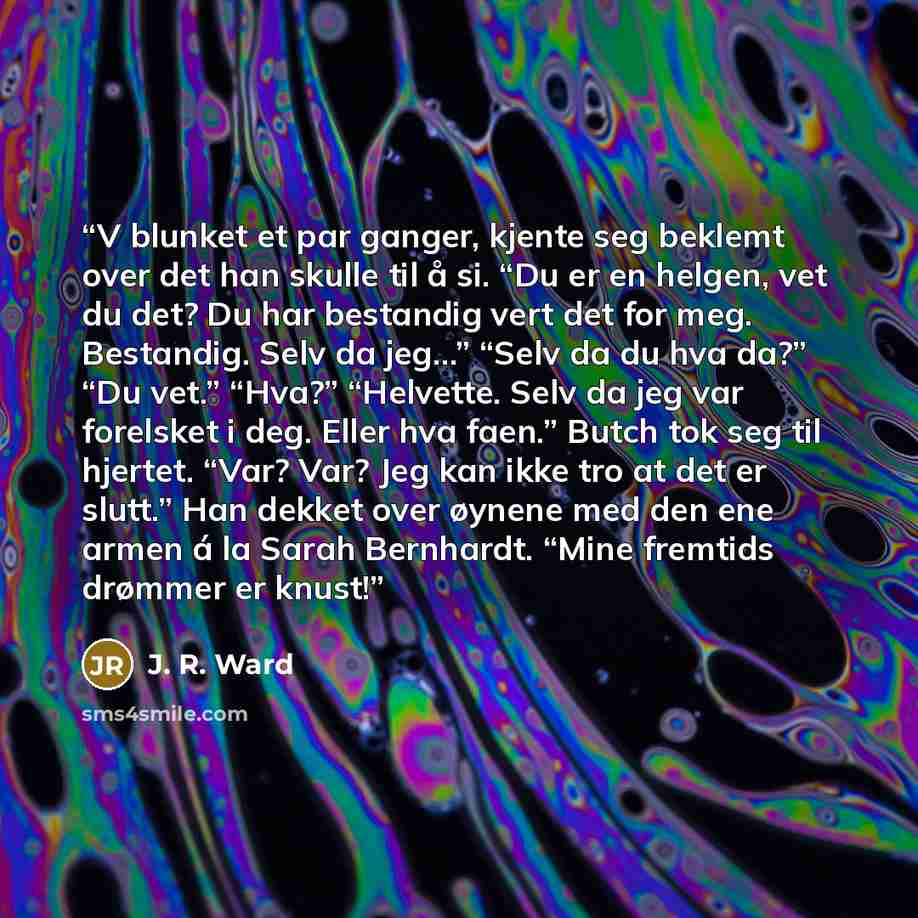 “V blunket et par ganger, kjente seg beklemt over det han skulle til å si. “Du er en helgen, vet du det? Du har bestandig vert det for meg. Bestandig. Selv da jeg…” “Selv da du hva da?” “Du vet.” “Hva?” “Helvette. Selv da jeg var forelsket i deg. Eller hva faen.” Butch tok seg til hjertet. “Var?…” quote by J. R. Ward