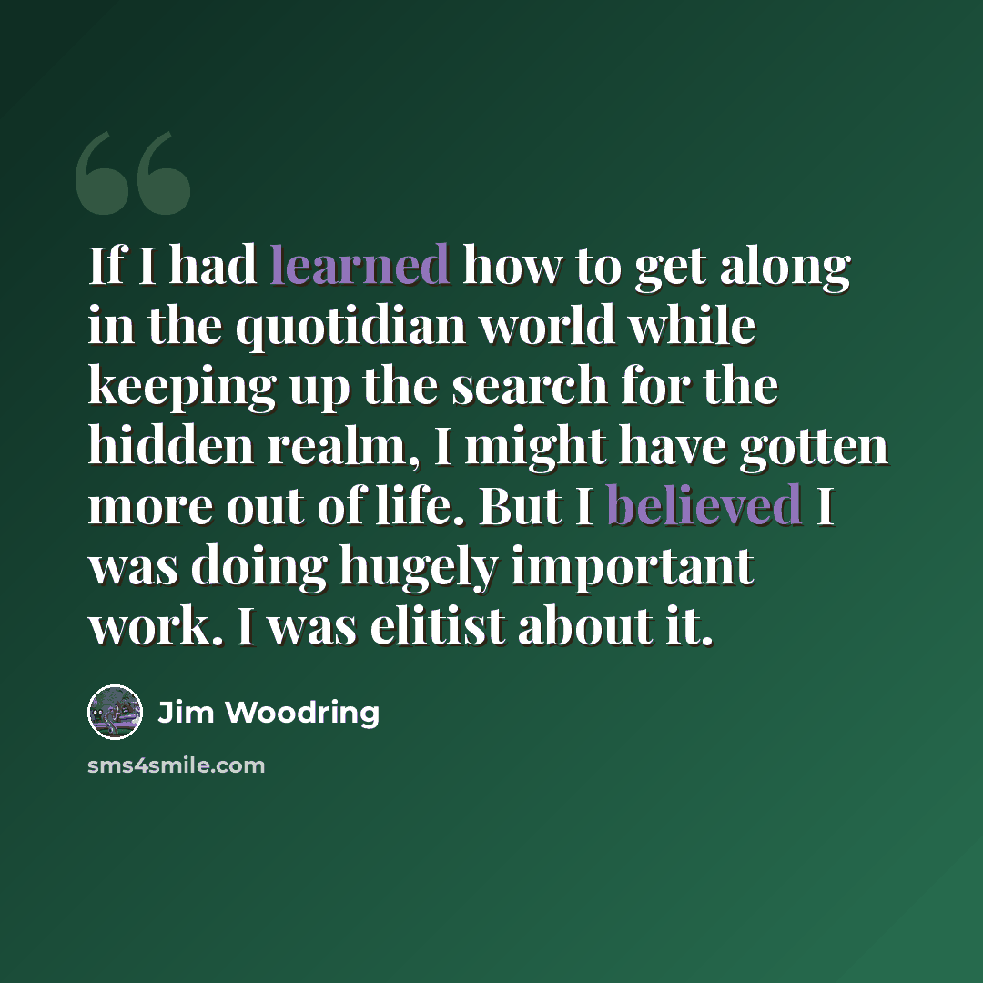 “If I had learned how to get along in the quotidian world while keeping up the search for the hidden realm, I might have gotten more out of life. But I believed I was doing hugely important work. I was elitist about it.” quote by Jim Woodring