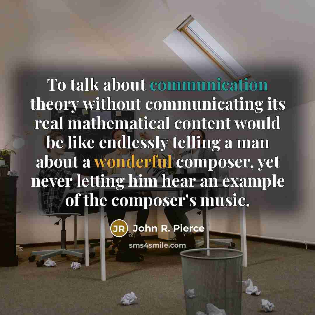 “To talk about communication theory without communicating its real mathematical content would be like endlessly telling a man about a wonderful composer, yet never letting him hear an example of the composer's music.” quote by John R. Pierce