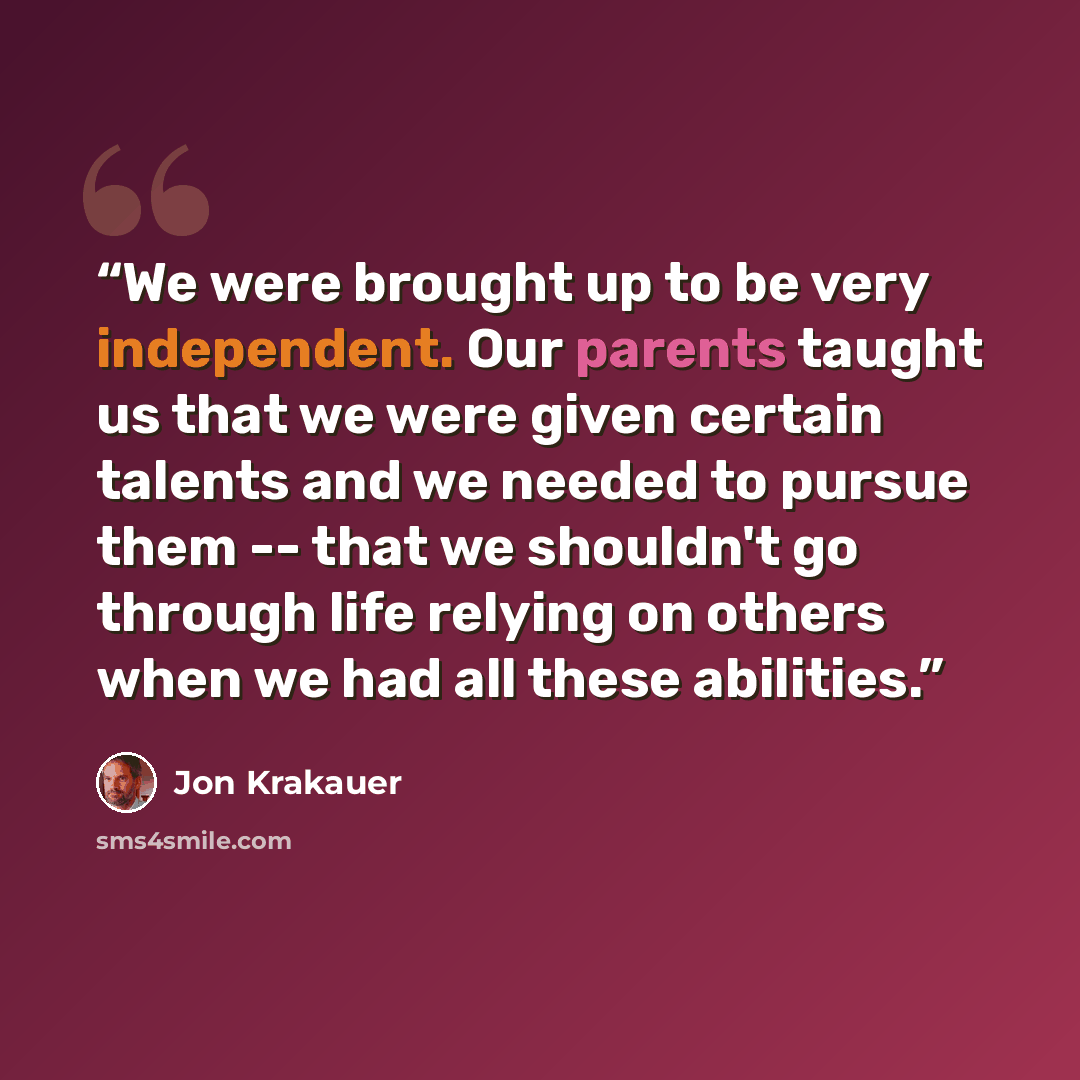 “We were brought up to be very independent. Our parents taught us that we were given certain talents and we needed to pursue them -- that we shouldn't go through life relying on others when we had all these abilities.” quote by Jon Krakauer
