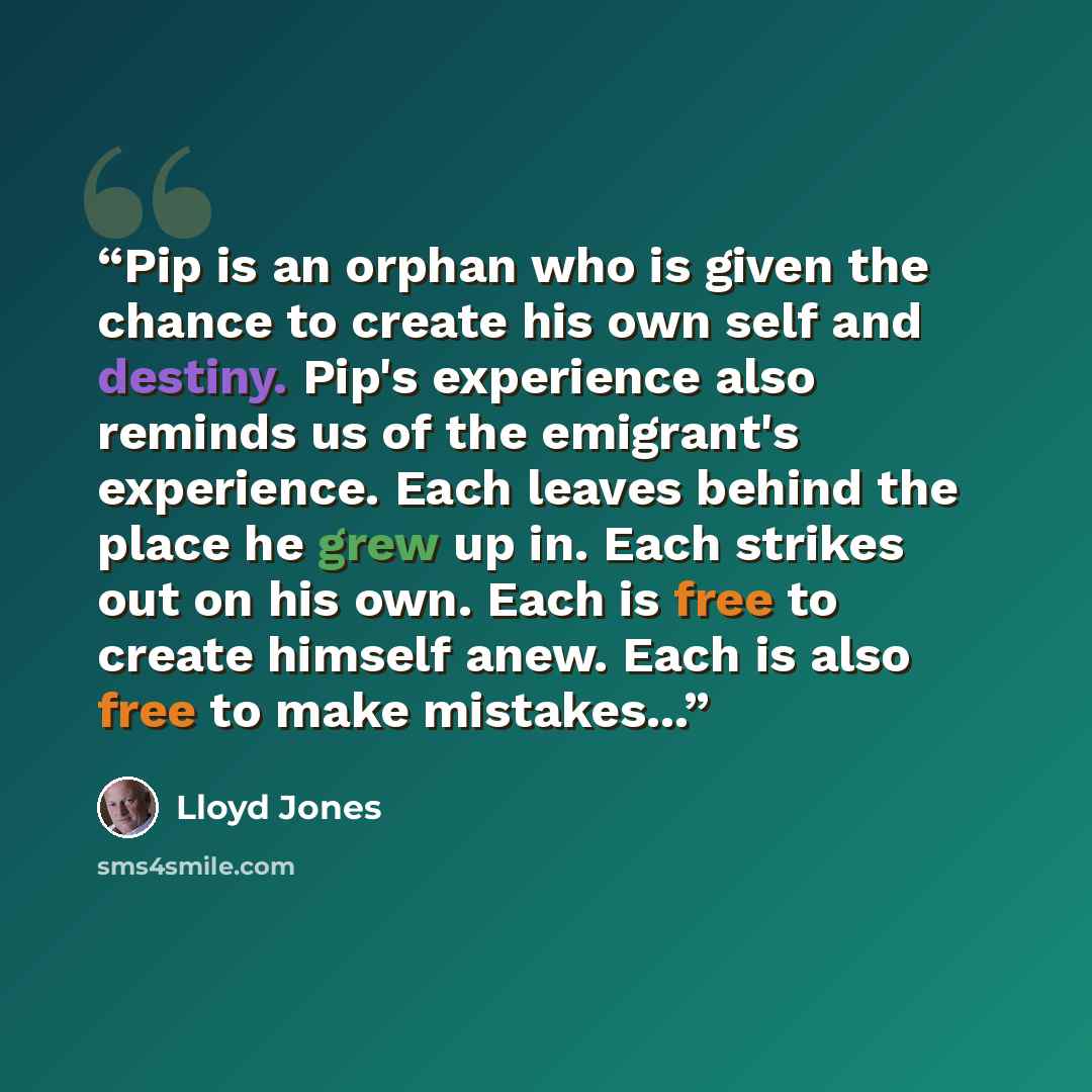 “Pip is an orphan who is given the chance to create his own self and destiny. Pip's experience also reminds us of the emigrant's experience. Each leaves behind the place he grew up in. Each strikes out on his own. Each is free to create himself anew. Each is also free to make mistakes...” quote by Lloyd Jones