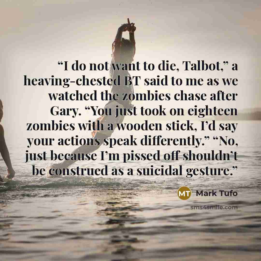 “I do not want to die, Talbot,” a heaving-chested BT said to me as we watched the zombies chase after Gary. “You just took on eighteen zombies with a wooden stick, I’d say your actions speak differently.” “No, just because I’m pissed off shouldn’t be construed as a suicidal gesture.” quote by Mark Tufo