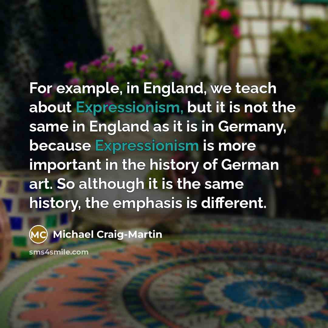 “For example, in England, we teach about Expressionism, but it is not the same in England as it is in Germany, because Expressionism is more important in the history of German art. So although it is the same history, the emphasis is different.” quote by Michael Craig-Martin