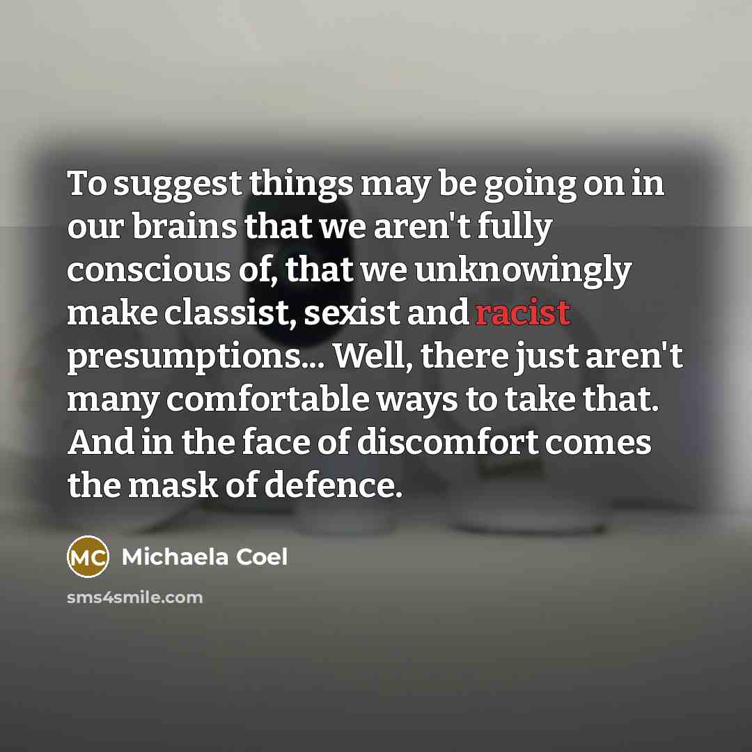 “To suggest things may be going on in our brains that we aren't fully conscious of, that we unknowingly make classist, sexist and racist presumptions... Well, there just aren't many comfortable ways to take that. And in the face of discomfort comes the mask of defence.” quote by Michaela Coel