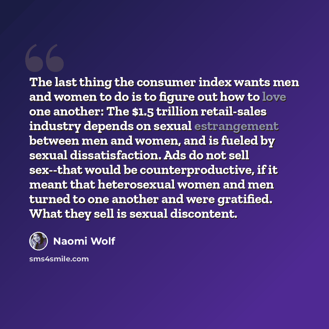 “The last thing the consumer index wants men and women to do is to figure out how to love one another: The $1.5 trillion retail-sales industry depends on sexual estrangement between men and women, and is fueled by sexual dissatisfaction. Ads do not sell sex--that would be counterproductive, if it…” quote by Naomi Wolf