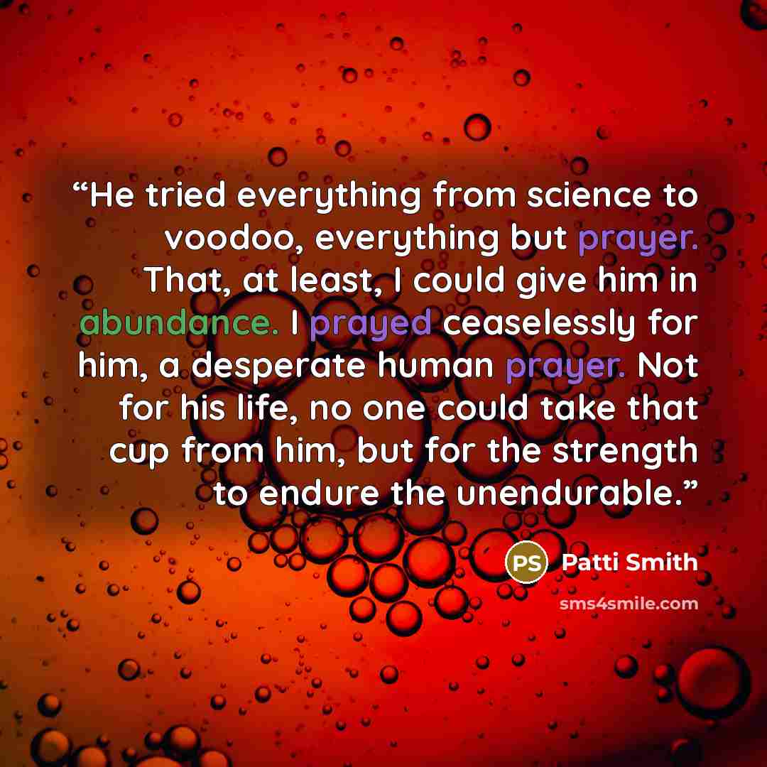 “He tried everything from science to voodoo, everything but prayer. That, at least, I could give him in abundance. I prayed ceaselessly for him, a desperate human prayer. Not for his life, no one could take that cup from him, but for the strength to endure the unendurable.” quote by Patti Smith
