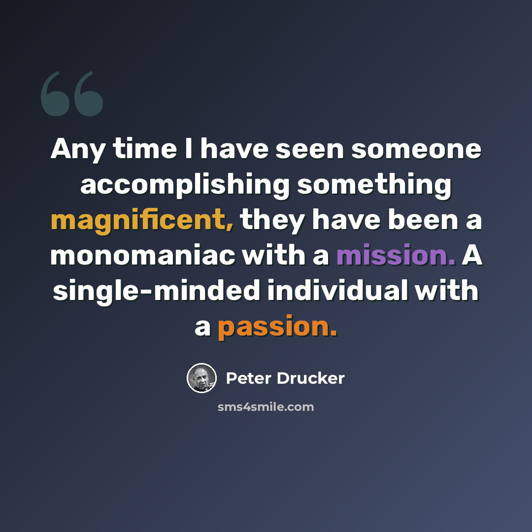 “Any time I have seen someone accomplishing something magnificent, they have been a monomaniac with a mission. A single-minded individual with a passion.” quote by Peter Drucker