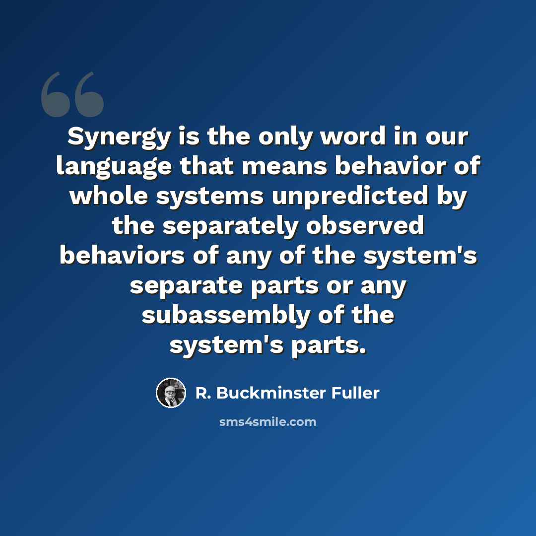 “Synergy is the only word in our language that means behavior of whole systems unpredicted by the separately observed behaviors of any of the system's separate parts or any subassembly of the system's parts.” quote by R. Buckminster Fuller
