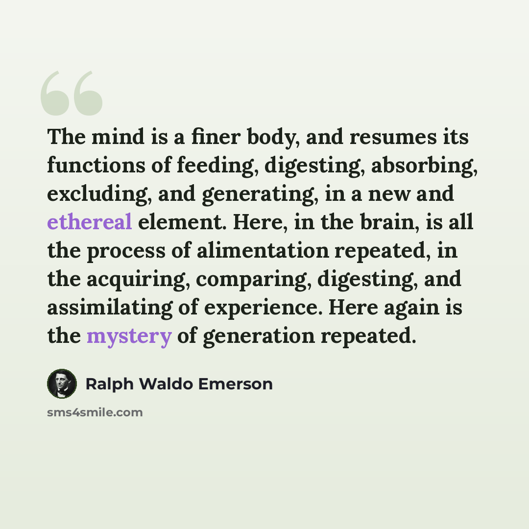 “The mind is a finer body, and resumes its functions of feeding, digesting, absorbing, excluding, and generating, in a new and ethereal element. Here, in the brain, is all the process of alimentation repeated, in the acquiring, comparing, digesting, and assimilating of experience. Here again is the…” quote by Ralph Waldo Emerson