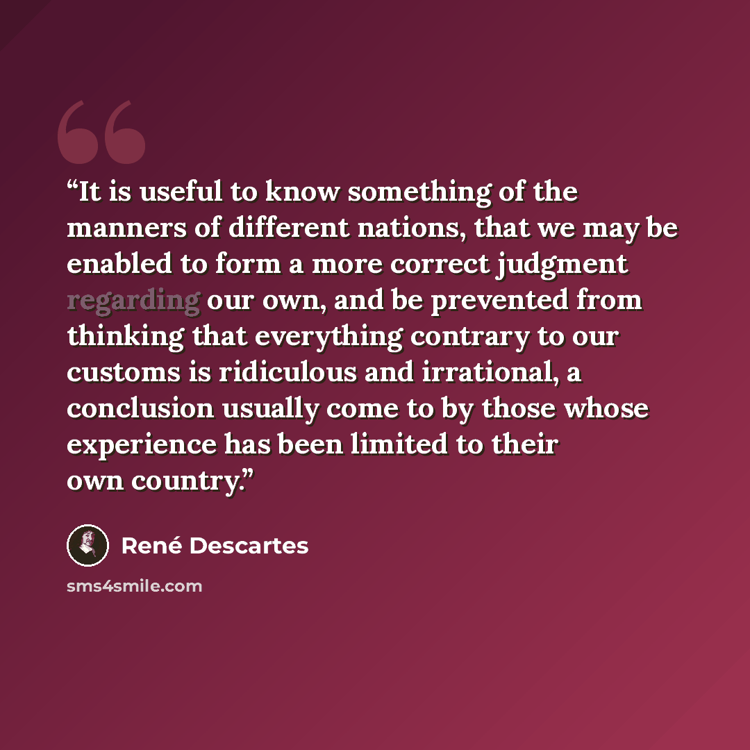 “It is useful to know something of the manners of different nations, that we may be enabled to form a more correct judgment regarding our own, and be prevented from thinking that everything contrary to our customs is ridiculous and irrational, a conclusion usually come to by those whose experience…” quote by René Descartes