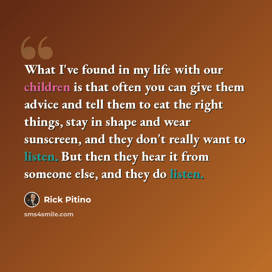 “What I've found in my life with our children is that often you can give them advice and tell them to eat the right things, stay in shape and wear sunscreen, and they don't really want to listen. But then they hear it from someone else, and they do listen.” quote by Rick Pitino