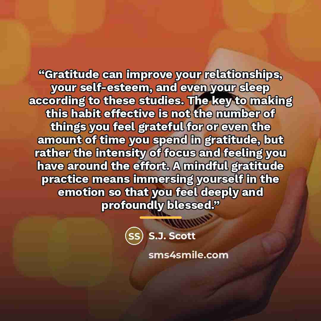 “Gratitude can improve your relationships, your self-esteem, and even your sleep according to these studies. The key to making this habit effective is not the number of things you feel grateful for or even the amount of time you spend in gratitude, but rather the intensity of focus and feeling you…” quote by S.J. Scott