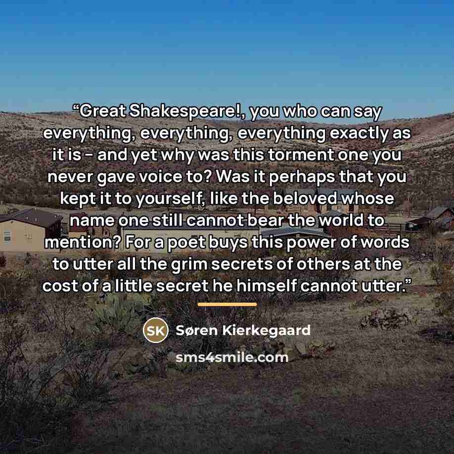 “Great Shakespeare!, you who can say everything, everything, everything exactly as it is – and yet why was this torment one you never gave voice to? Was it perhaps that you kept it to yourself, like the beloved whose name one still cannot bear the world to mention? For a poet buys this power of…” quote by Søren Kierkegaard