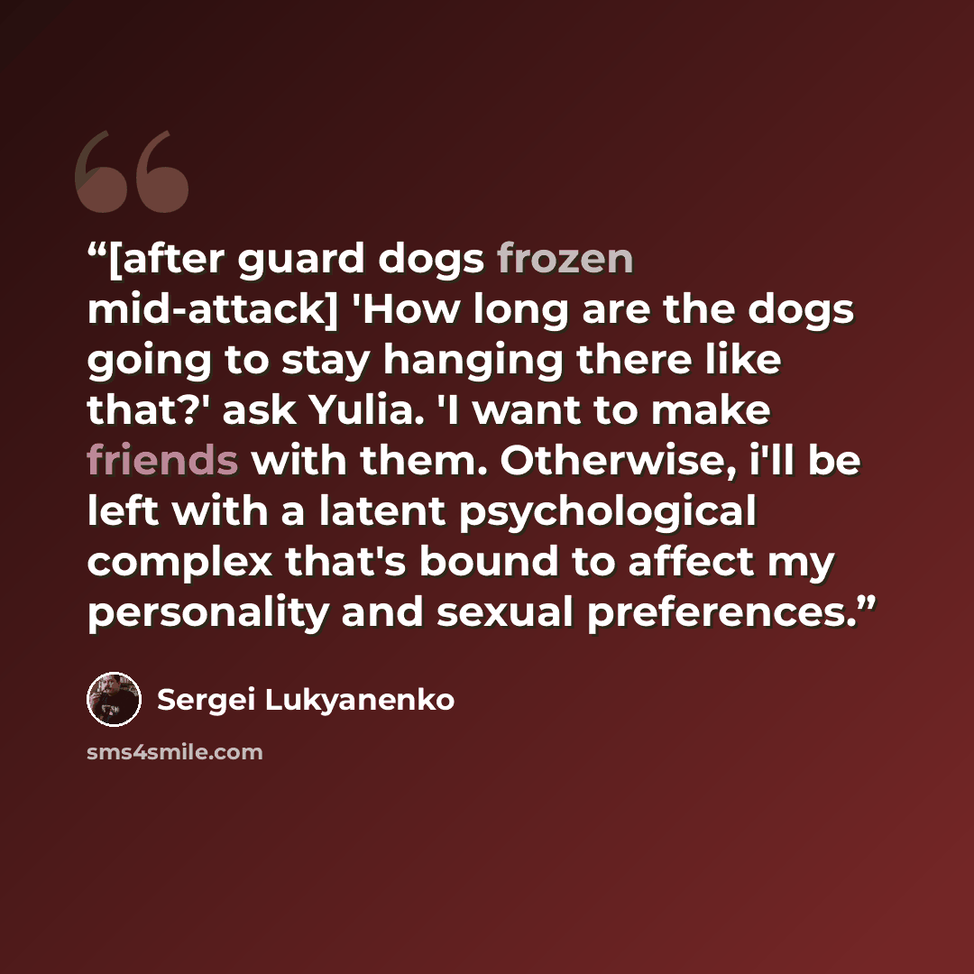 “[after guard dogs frozen mid-attack] 'How long are the dogs going to stay hanging there like that?' ask Yulia. 'I want to make friends with them. Otherwise, i'll be left with a latent psychological complex that's bound to affect my personality and sexual preferences.” quote by Sergei Lukyanenko
