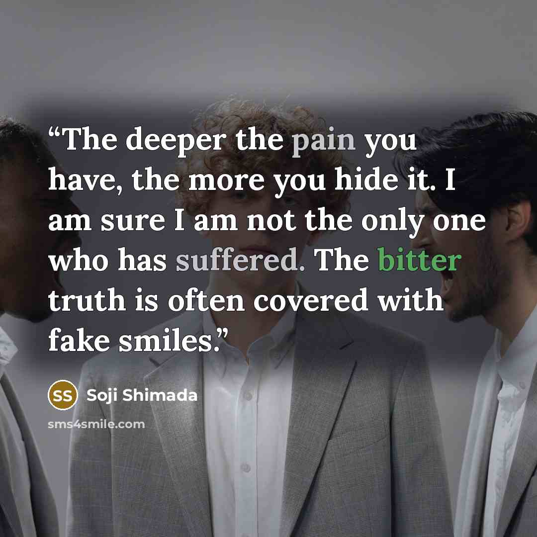 “The deeper the pain you have, the more you hide it. I am sure I am not the only one who has suffered. The bitter truth is often covered with fake smiles.” quote by Soji Shimada