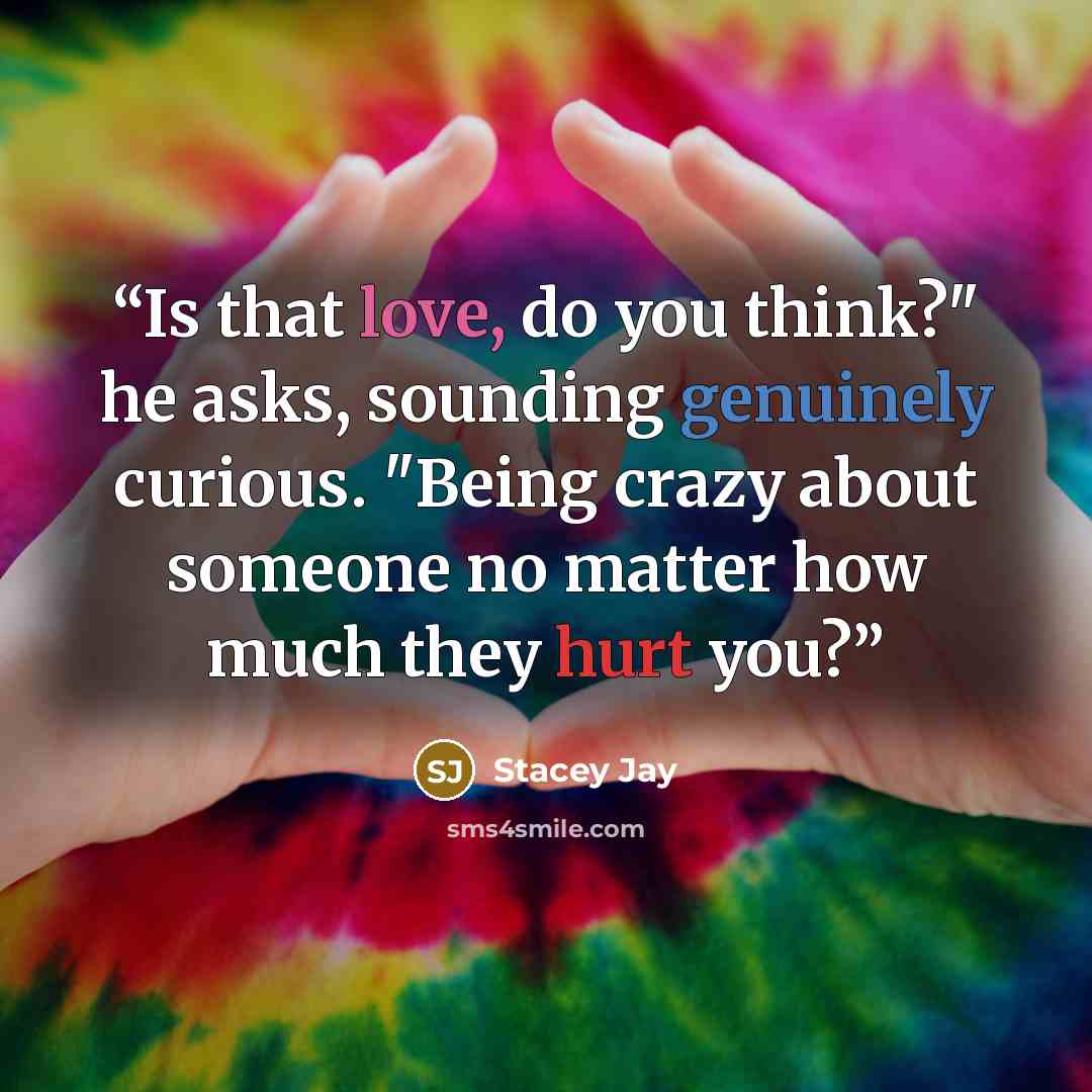 “Is that love, do you think?" he asks, sounding genuinely curious. "Being crazy about someone no matter how much they hurt you?” quote by Stacey Jay