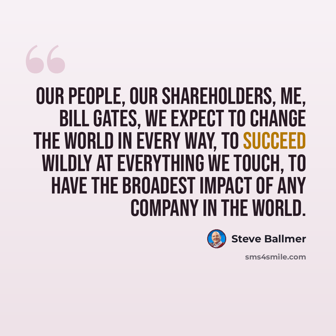 “Our people, our shareholders, me, Bill Gates, we expect to change the world in every way, to succeed wildly at everything we touch, to have the broadest impact of any company in the world.” quote by Steve Ballmer