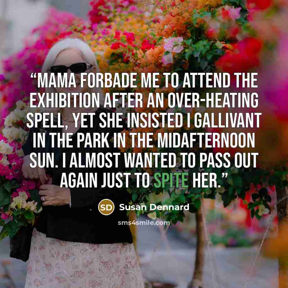 “Mama forbade me to attend the Exhibition after an over-heating spell, yet she insisted I gallivant in the park in the midafternoon sun. I almost wanted to pass out again just to spite her.” quote by Susan Dennard