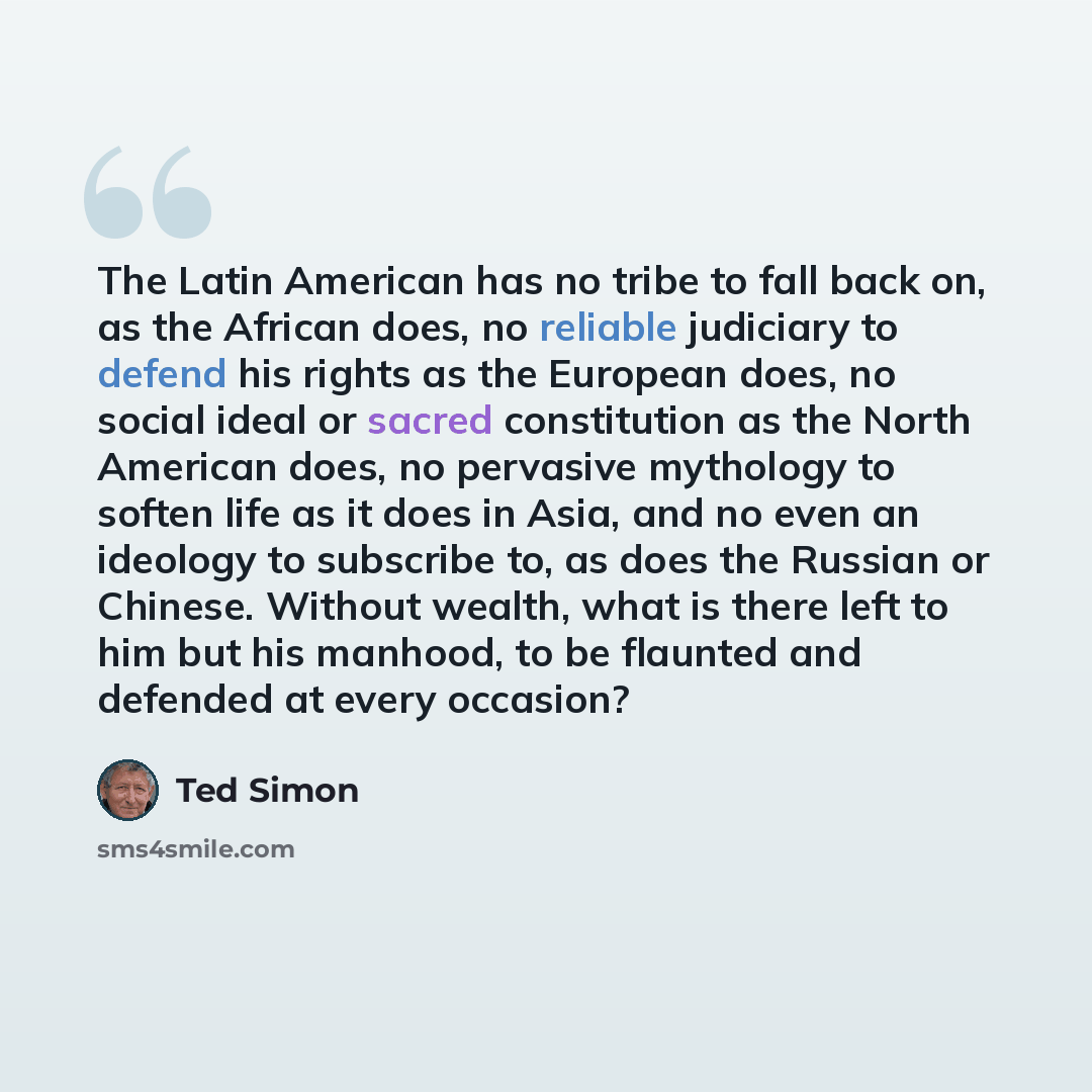 “The Latin American has no tribe to fall back on, as the African does, no reliable judiciary to defend his rights as the European does, no social ideal or sacred constitution as the North American does, no pervasive mythology to soften life as it does in Asia, and no even an ideology to subscribe…” quote by Ted Simon