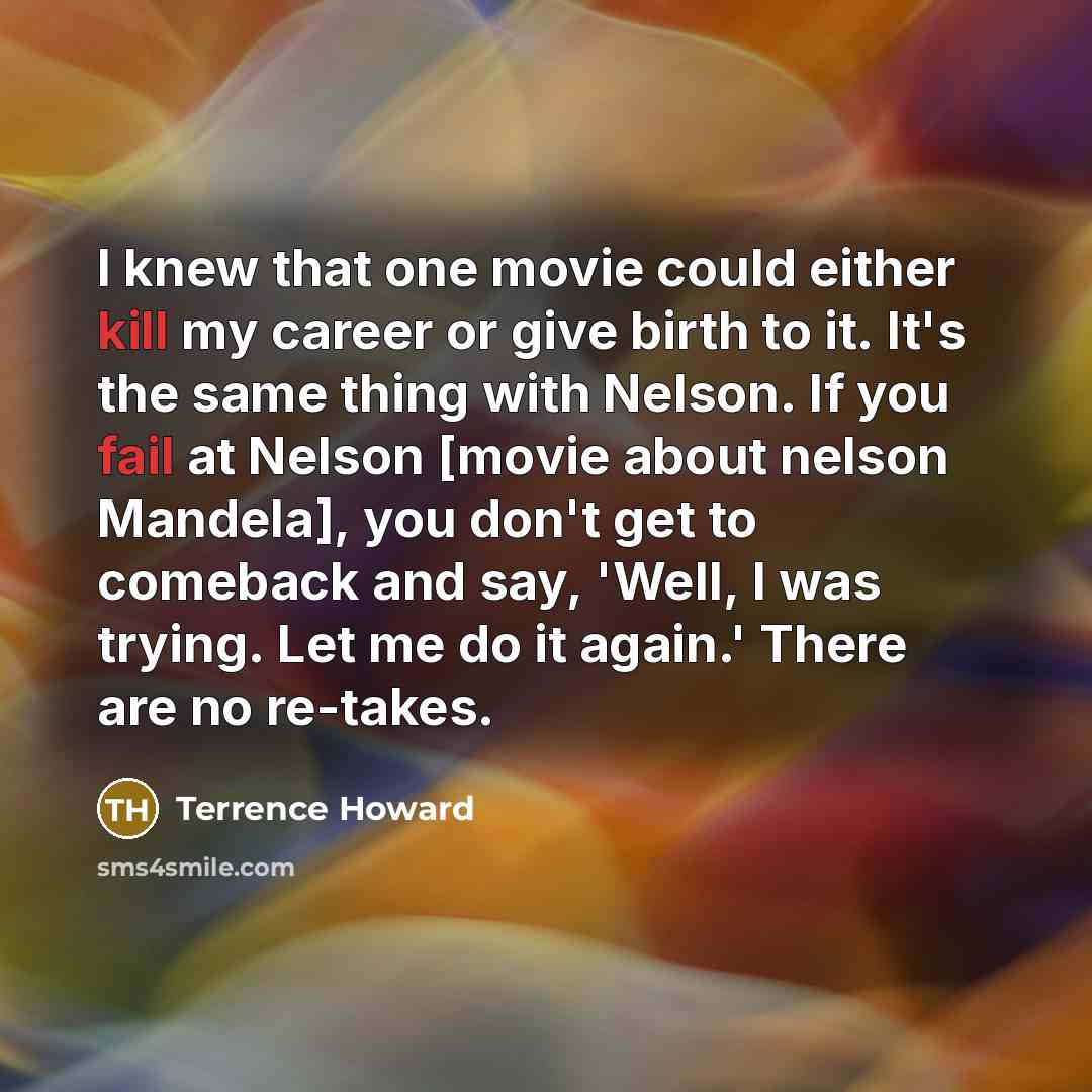 “I knew that one movie could either kill my career or give birth to it. It's the same thing with Nelson. If you fail at Nelson [movie about nelson Mandela], you don't get to comeback and say, 'Well, I was trying. Let me do it again.' There are no re-takes.” quote by Terrence Howard
