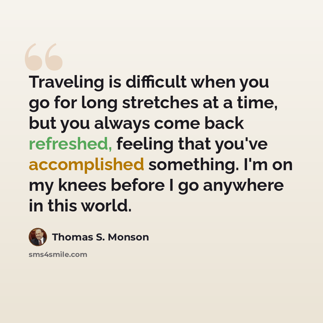 “Traveling is difficult when you go for long stretches at a time, but you always come back refreshed, feeling that you've accomplished something. I'm on my knees before I go anywhere in this world.” quote by Thomas S. Monson
