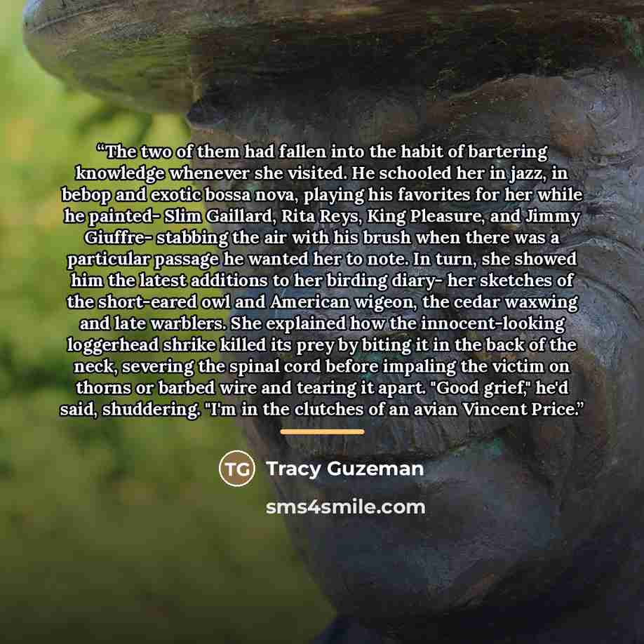 “The two of them had fallen into the habit of bartering knowledge whenever she visited. He schooled her in jazz, in bebop and exotic bossa nova, playing his favorites for her while he painted- Slim Gaillard, Rita Reys, King Pleasure, and Jimmy Giuffre- stabbing the air with his brush when there was…” quote by Tracy Guzeman