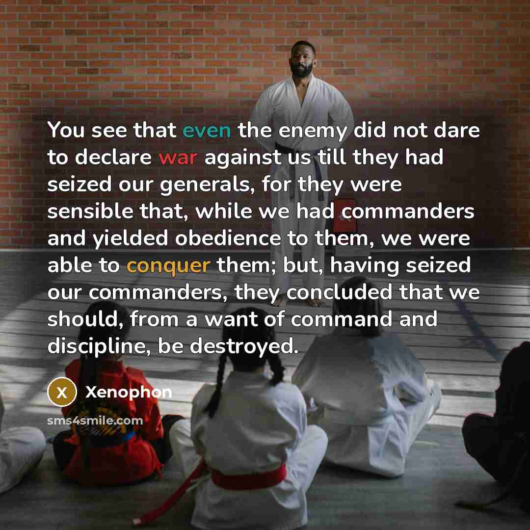 “You see that even the enemy did not dare to declare war against us till they had seized our generals, for they were sensible that, while we had commanders and yielded obedience to them, we were able to conquer them; but, having seized our commanders, they concluded that we should, from a want of…” quote by Xenophon