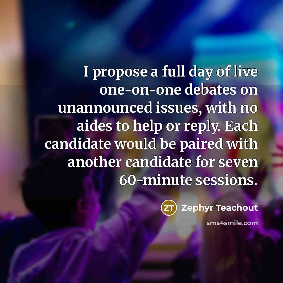 “I propose a full day of live one-on-one debates on unannounced issues, with no aides to help or reply. Each candidate would be paired with another candidate for seven 60-minute sessions.” quote by Zephyr Teachout