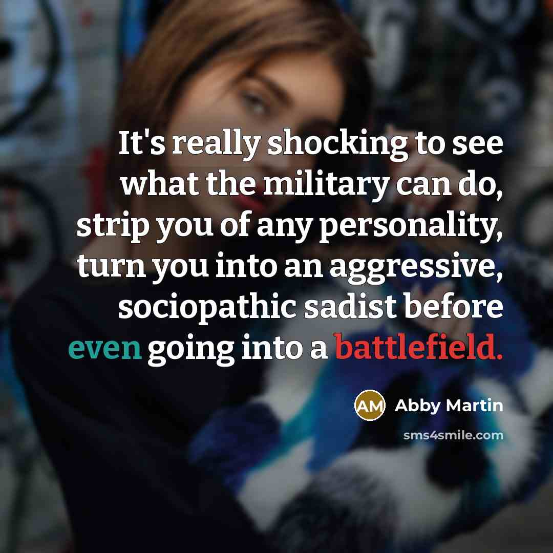 “It's really shocking to see what the military can do, strip you of any personality, turn you into an aggressive, sociopathic sadist before even going into a battlefield.” quote by Abby Martin