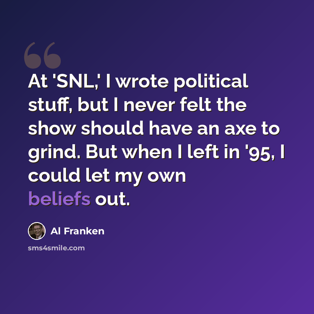 “At 'SNL,' I wrote political stuff, but I never felt the show should have an axe to grind. But when I left in '95, I could let my own beliefs out.” quote by Al Franken