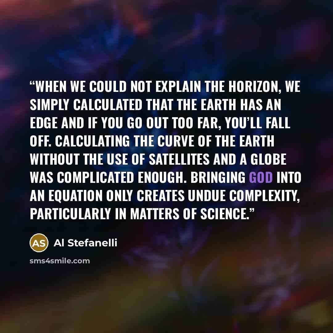 “When we could not explain the horizon, we simply calculated that the earth has an edge and if you go out too far, you’ll fall off. Calculating the curve of the earth without the use of satellites and a globe was complicated enough. Bringing god into an equation only creates undue complexity…” quote by Al Stefanelli