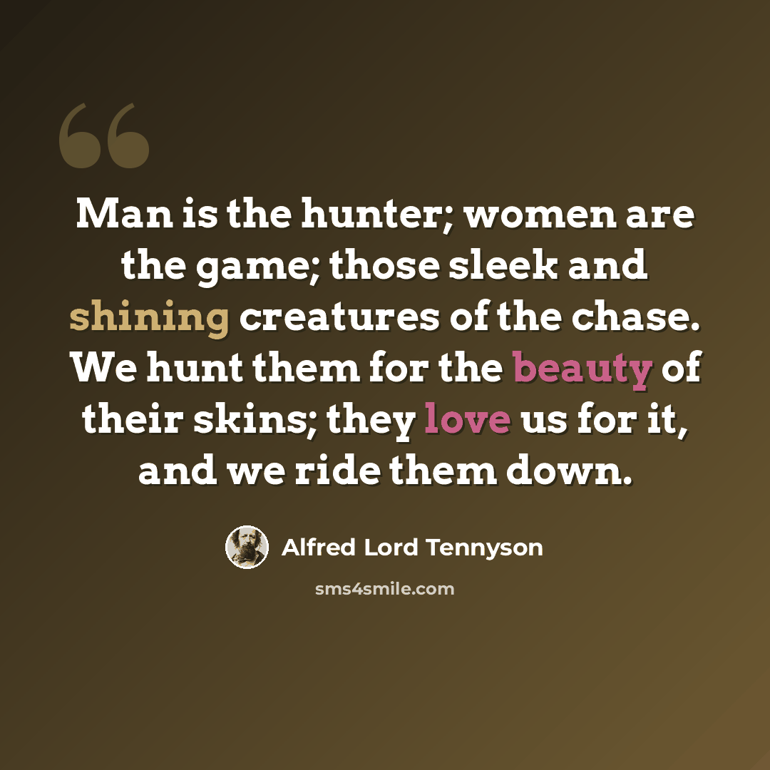 “Man is the hunter; women are the game; those sleek and shining creatures of the chase. We hunt them for the beauty of their skins; they love us for it, and we ride them down.” quote by Alfred Lord Tennyson