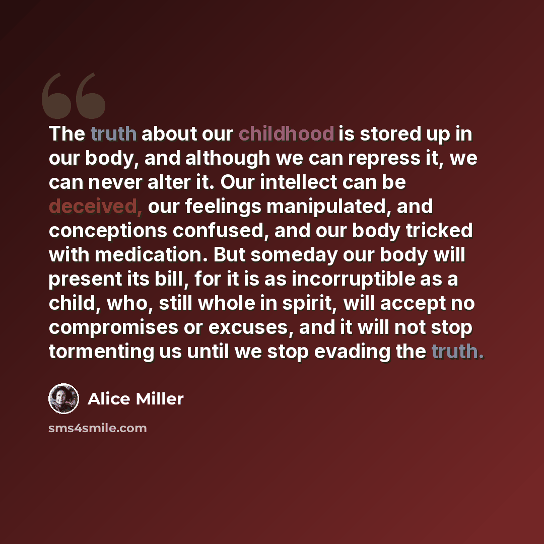 “The truth about our childhood is stored up in our body, and although we can repress it, we can never alter it. Our intellect can be deceived, our feelings manipulated, and conceptions confused, and our body tricked with medication. But someday our body will present its bill, for it is as…” quote by Alice Miller