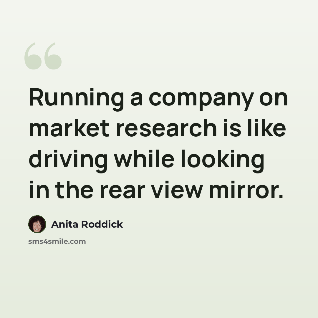 “Running a company on market research is like driving while looking in the rear view mirror.” quote by Anita Roddick