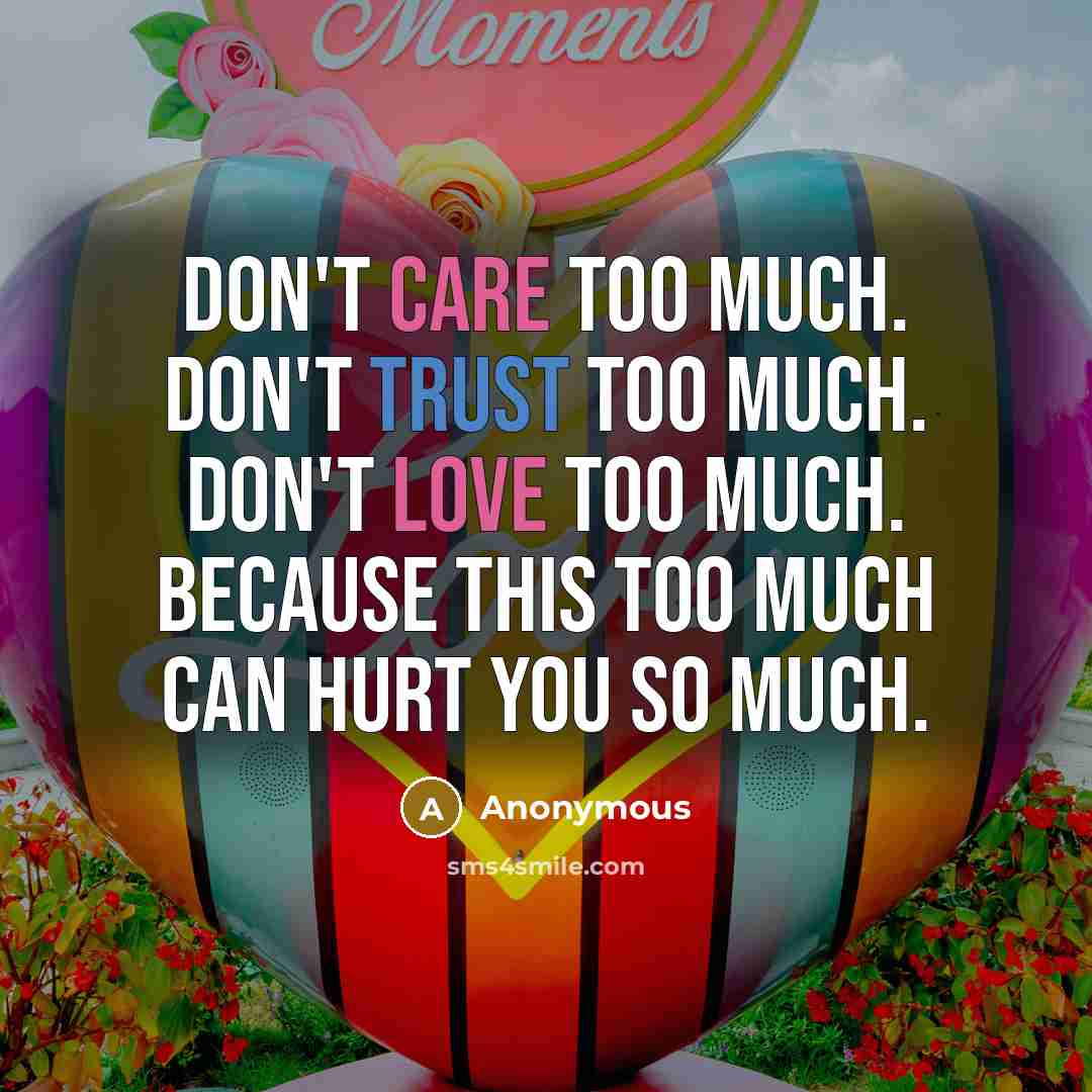“Don't care too much. Don't trust too much. Don't love too much. Because this too much can hurt you so much.” quote by Anonymous