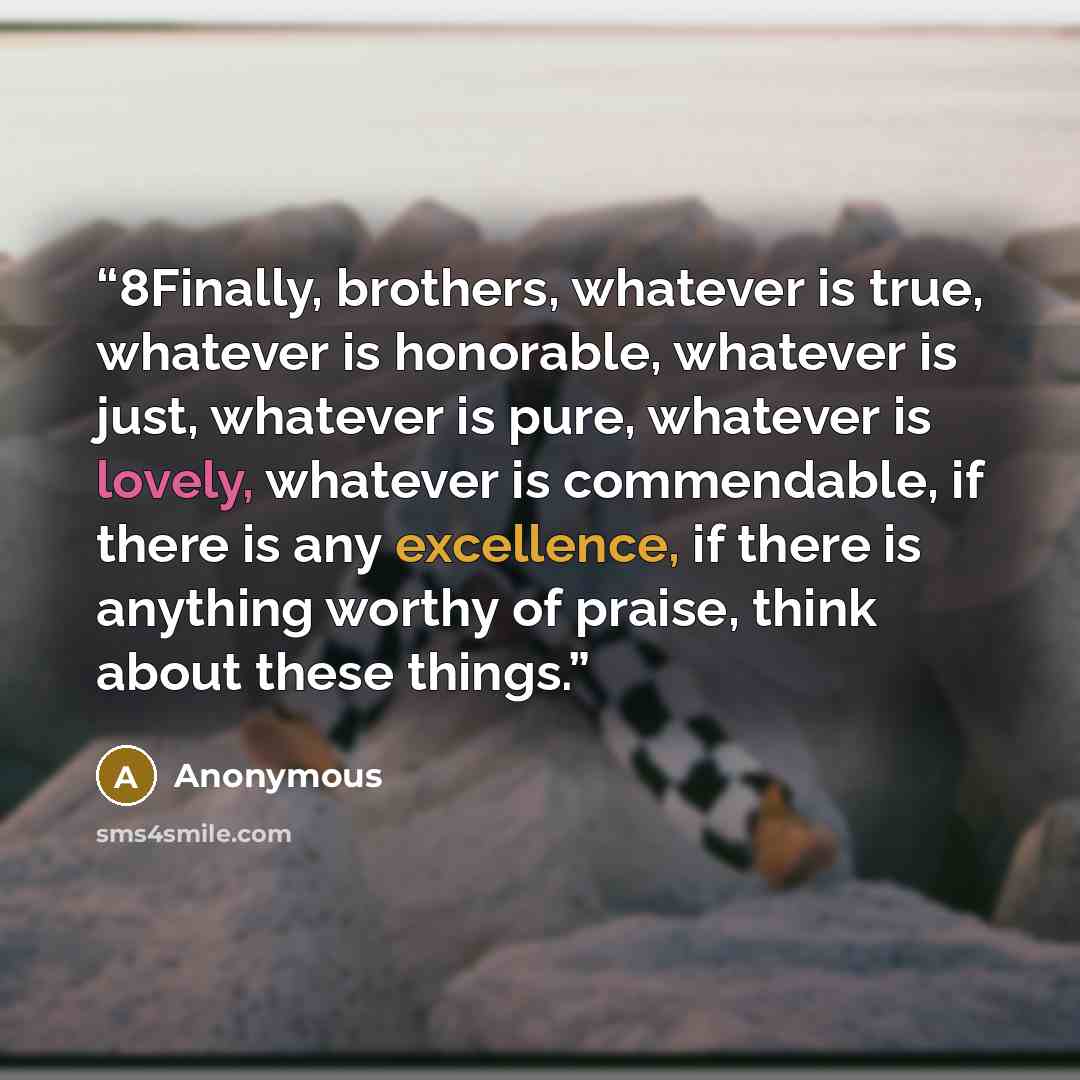 “8Finally, brothers, whatever is true, whatever is honorable, whatever is just, whatever is pure, whatever is lovely, whatever is commendable, if there is any excellence, if there is anything worthy of praise, think about these things.” quote by Anonymous