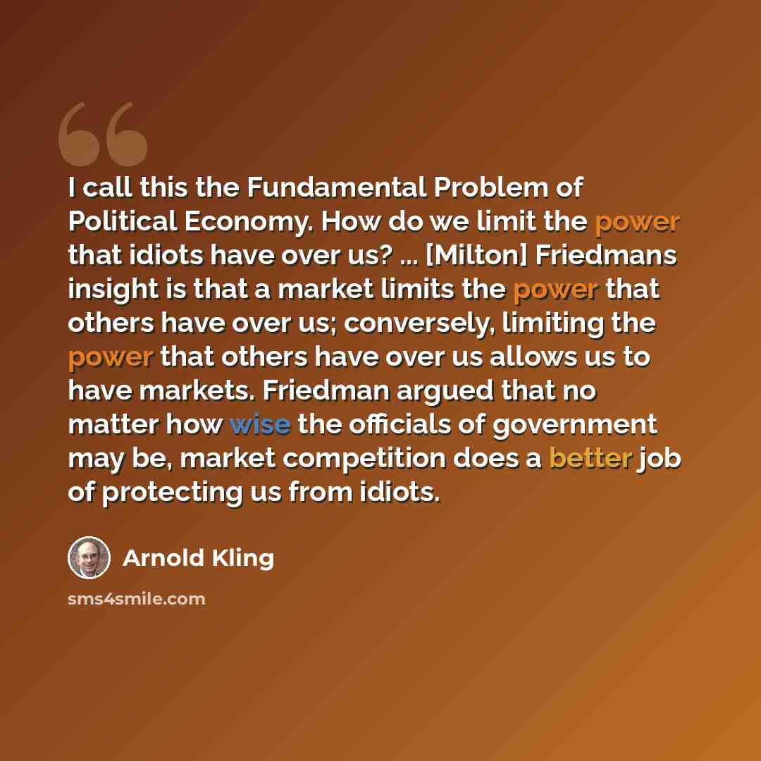 “I call this the Fundamental Problem of Political Economy. How do we limit the power that idiots have over us? ... [Milton] Friedmans insight is that a market limits the power that others have over us; conversely, limiting the power that others have over us allows us to have markets. Friedman…” quote by Arnold Kling