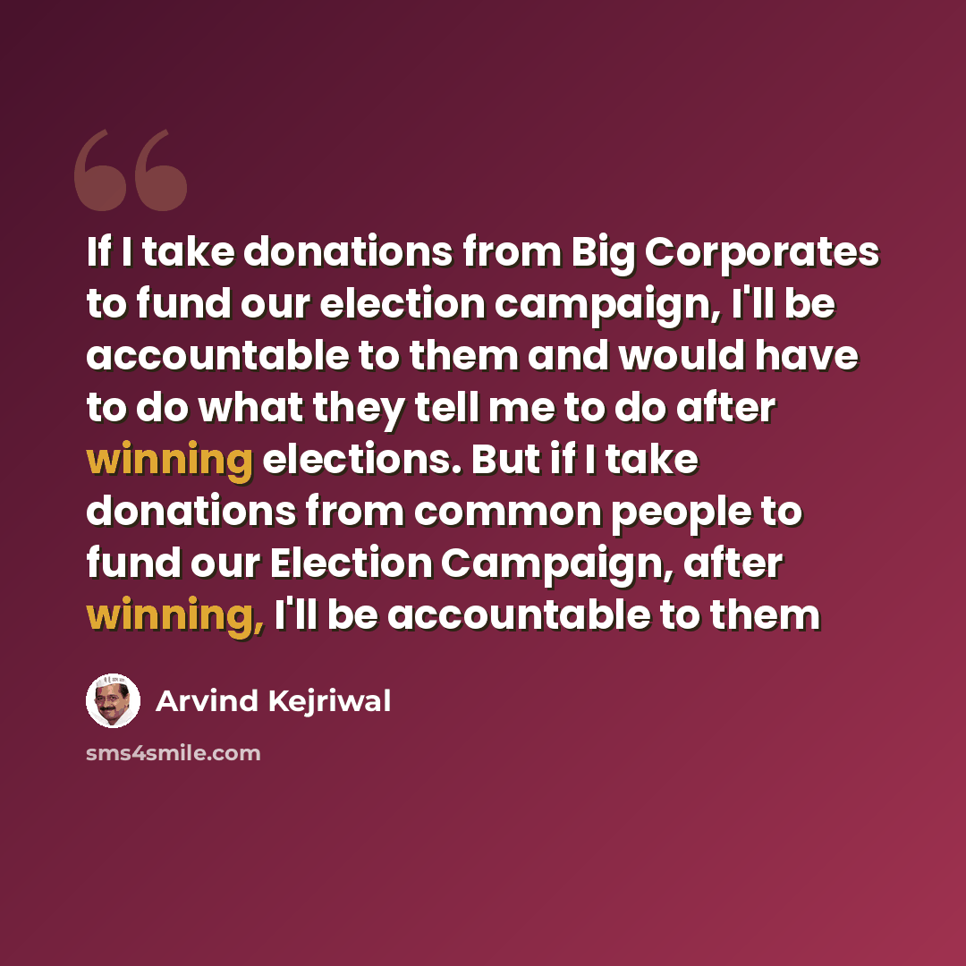 “If I take donations from Big Corporates to fund our election campaign, I'll be accountable to them and would have to do what they tell me to do after winning elections. But if I take donations from common people to fund our Election Campaign, after winning, I'll be accountable to them” quote by Arvind Kejriwal