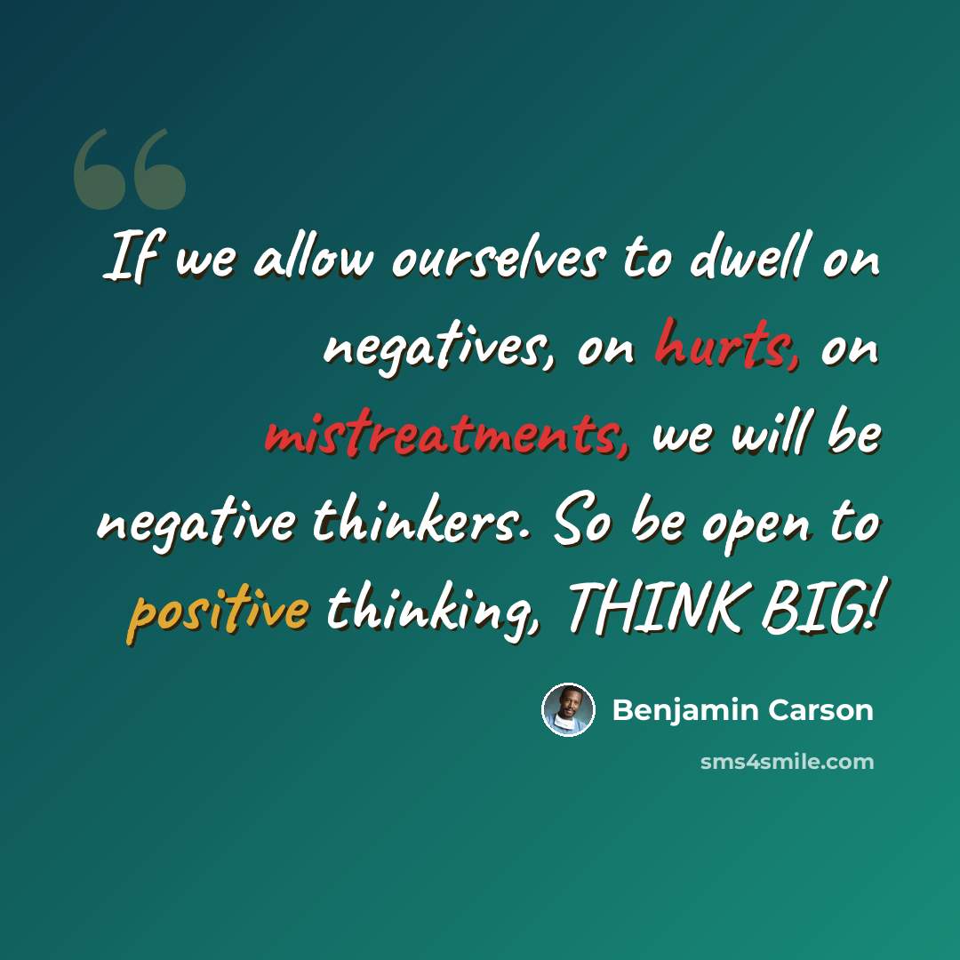 “If we allow ourselves to dwell on negatives, on hurts, on mistreatments, we will be negative thinkers. So be open to positive thinking, THINK BIG!” quote by Benjamin Carson